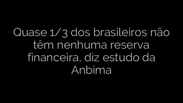 ​Quase 1/3 dos brasileiros não têm nenhuma reserva financeira, diz estudo da Anbima 